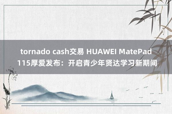 tornado cash交易 HUAWEI MatePad 115厚爱发布：开启青少年贤达学习新期间