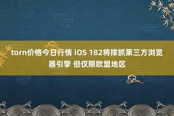 torn价格今日行情 iOS 182将撑抓第三方浏览器引擎 但仅限欧盟地区